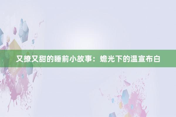 又撩又甜的睡前小故事：蟾光下的温宣布白